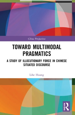Toward Multimodal Pragmatics: A Study of Illocutionary Force in Chinese Situated Discourse by Huang, Lihe