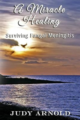 A Miracle Healing: Surviving Fungal Meningitis by Arnold, Judy