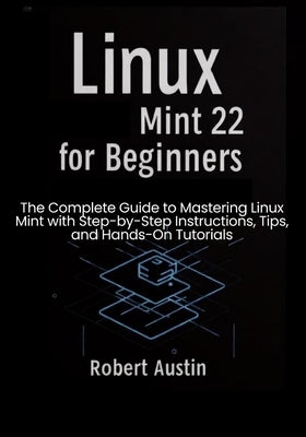 Linux Mint 22 for Beginners: The Complete Guide to Mastering Linux Mint with Step-by-Step Instructions, Tips, and Hands-On Tutorials by Austin, Robert
