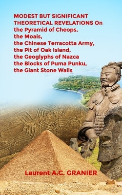 MODEST BUT SIGNIFICANT THEORETICAL REVELATIONS on the Pyramid of Cheops, the Moais, the Chinese Terracotta Army, the Pit of Oak Island, the Geoglyphs by Granier, Laurent a. C.