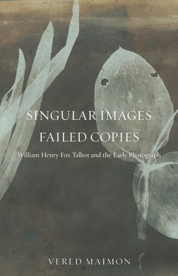 Singular Images, Failed Copies: William Henry Fox Talbot and the Early Photograph by Maimon, Vered