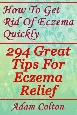 How To Get Rid Of Eczema Quickly: 294 Great Tips For Eczema Relief by Colton, Adam
