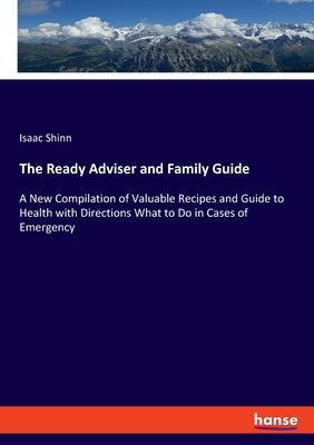 The Ready Adviser and Family Guide: A New Compilation of Valuable Recipes and Guide to Health with Directions What to Do in Cases of Emergency by Shinn, Isaac