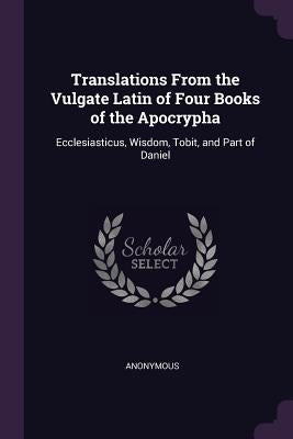 Translations From the Vulgate Latin of Four Books of the Apocrypha: Ecclesiasticus, Wisdom, Tobit, and Part of Daniel by Anonymous