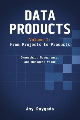 Data Products Volume 1: From Projects to Products: Ownership, Governance, and Business Value: From Projects to Products: by Raygada, Amy