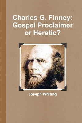 Charles G. Finney: Gospel Proclaimer or Heretic by Whiting, Joseph