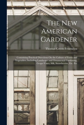 The New American Gardener: Containing Practical Directions On the Culture of Fruits and Vegetables; Including Landscape and Ornamental Gardening, by Fessenden, Thomas Green