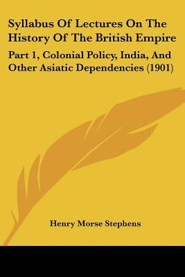 Syllabus Of Lectures On The History Of The British Empire: Part 1, Colonial Policy, India, And Other Asiatic Dependencies (1901) by Stephens, Henry Morse
