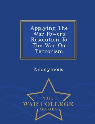Applying the War Powers Resolution to the War on Terrorism - War College Series by United States Congress Senate Committee
