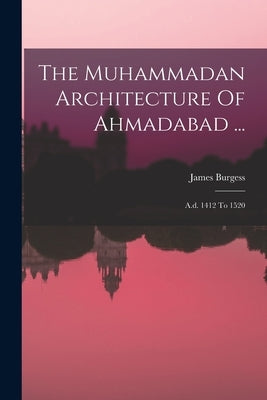 The Muhammadan Architecture Of Ahmadabad ...: A.d. 1412 To 1520 by Burgess, James