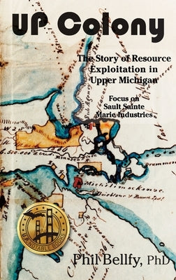 U.P. Colony: The Story of Resource Exploitation in Upper Michigan -- Focus on Sault Sainte Marie Industries by Bellfy, Phil