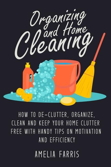 Organizing and Home Cleaning: How to De-clutter, Organize, Clean and Keep Your Home Clutter Free with Handy Tips on Motivation and Efficiency by Farris, Amelia