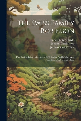 The Swiss Family Robinson: First Series, Being Adventures Of A Father And Mother And Four Sons On A Desert Island by Wyss, Johann David