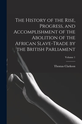The History of the Rise, Progress, and Accomplishment of the Abolition of the African Slave-Trade by the British Parliament; Volume 1 by Clarkson, Thomas