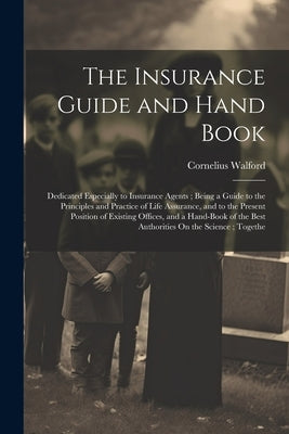 The Insurance Guide and Hand Book: Dedicated Especially to Insurance Agents; Being a Guide to the Principles and Practice of Life Assurance, and to th by Walford, Cornelius