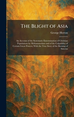 The Blight of Asia: An Account of the Systematic Extermination of Christian Populations by Mohammedans and of the Culpability of Certain Great Powers; by Horton, George