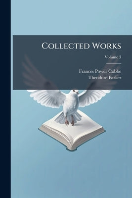 Collected Works: Containing his Theological, Polemical, and Critical Writings, Sermons, Speeches, and Addresses, and Literary Miscellanies; Volume 3 by Cobbe, Frances Power