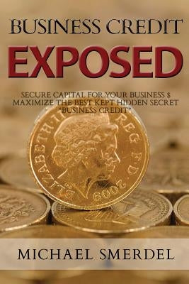 Business Credit Exposed: Secure Capital for Your Business & Maximize the Best Kept Hidden Secret Business Credit by Smerdel, Michael