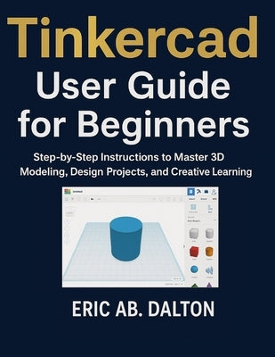 Tinkercad User Guide for Beginners: Step-by-Step Instructions to Master 3D Modeling, Design Projects, and Creative Learning by Ab Dalton, Eric