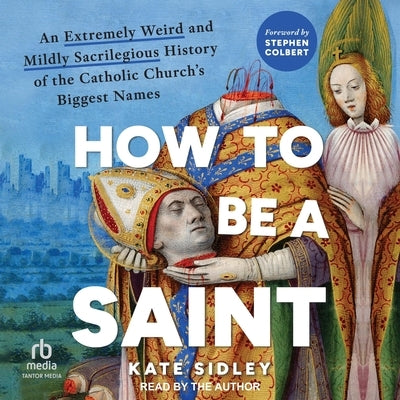 How to Be a Saint: An Extremely Weird and Mildly Sacrilegious History of the Catholic Church's Biggest Names by Sidley, Kate