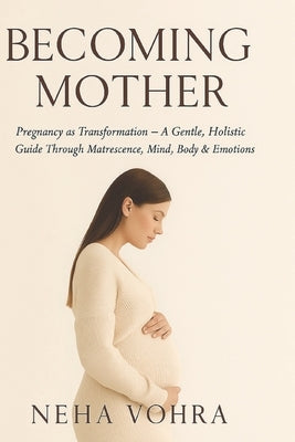 Becoming Mother VOL-1: Pregnancy as Transformation - A Gentle, Holistic Guide Through Matrescence, Mind, Body & Emotions by Vohra, Neha