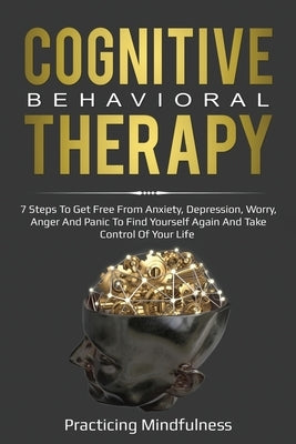 Cognitive Behavioral Therapy: 7 Steps To Get Free From Anxiety, Depression, Worry, Anger And Panic To Find Yourself Again And Take Control Of Your L by Mindfulness, Practicing