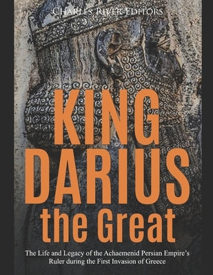 King Darius the Great: The Life and Legacy of the Achaemenid Persian Empire's Ruler during the First Invasion of Greece by Charles River