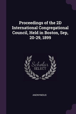 Proceedings of the 2D International Congregational Council, Held in Boston, Sep, 20-29, 1899 by Anonymous