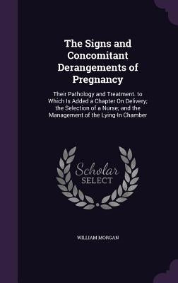 The Signs and Concomitant Derangements of Pregnancy: Their Pathology and Treatment. to Which Is Added a Chapter On Delivery; the Selection of a Nurse; by Morgan, William