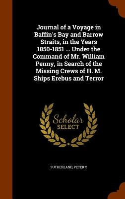 Journal of a Voyage in Baffin's Bay and Barrow Straits, in the Years 1850-1851 ... Under the Command of Mr. William Penny, in Search of the Missing Cr by Sutherland, Peter C.