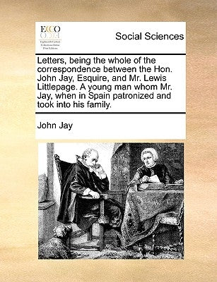 Letters, Being the Whole of the Correspondence Between the Hon. John Jay, Esquire, and Mr. Lewis Littlepage. a Young Man Whom Mr. Jay, When in Spain P by Jay, John