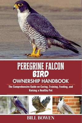 Peregrine Falcon Bird Ownership Handbook: The Comprehensive Guide on Caring, Training, Feeding, and Raising a Healthy Pet by Bowen, Bill