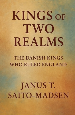 Kings of Two Realms: The Danish Kings Who Ruled England by Saito-Madsen, Janus T.