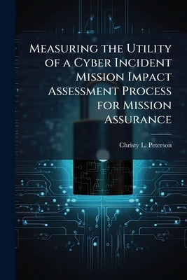 Measuring the Utility of a Cyber Incident Mission Impact Assessment Process for Mission Assurance by Peterson, Christy L.
