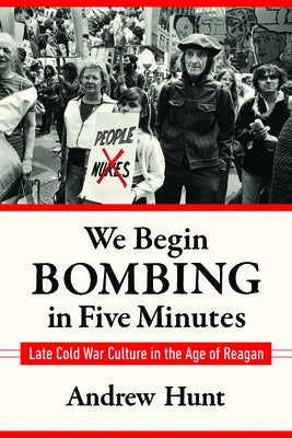 We Begin Bombing in Five Minutes: Late Cold War Culture in the Age of Reagan by Hunt, Andrew