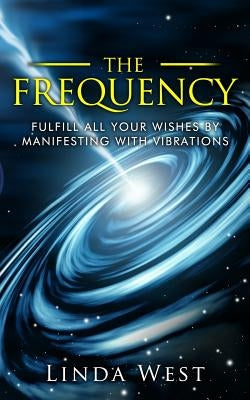 The Frequency, Fulfill All Your Wishes by Manifesting with Vibrations: Fulfill All Your Wishes by Manifesting with Vibrations by West, Linda
