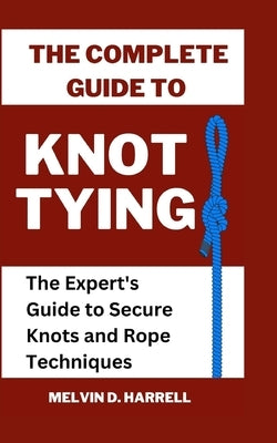 The Complete Guide to Knot Tying: The Expert's Guide to Secure Knots and Rope Techniques by Harrell, Melvin