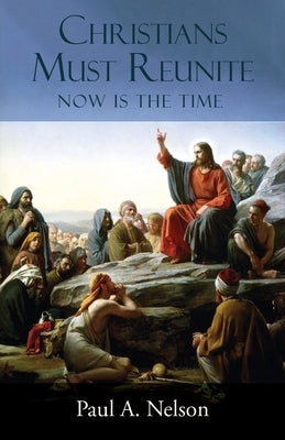 Christians Must Reunite: Now Is the Time by Nelson, Paul A.