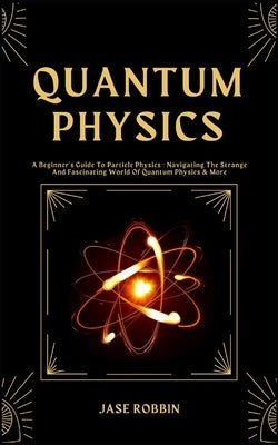 Quantum Physics: A Beginner's Guide To Particle Physics - Navigating The Strange And Fascinating World Of Quantum Physics & More by Robbin, Jase