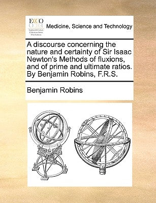 A Discourse Concerning the Nature and Certainty of Sir Isaac Newton's Methods of Fluxions, and of Prime and Ultimate Ratios. by Benjamin Robins, F.R.S by Robins, Benjamin