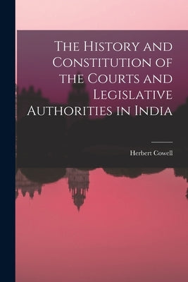 The History and Constitution of the Courts and Legislative Authorities in India by Cowell, Herbert