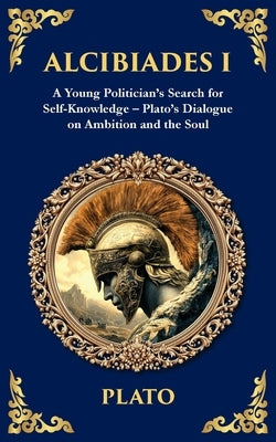 Alcibiades I: A Young Politician's Search for Self-Knowledge - Plato's Dialogue on Ambition and the Soul by Plato