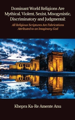 Dominant World Religions Are Mythical, Violent, Sexist, Misogynistic, Discriminatory and Judgmental: All Religious Scriptures Are Fabrications Attribu by Anu, Khepra