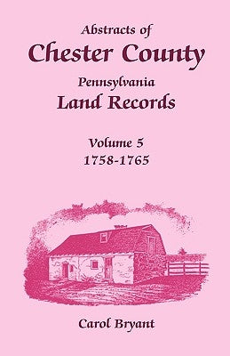 Abstracts of Chester County, Pennsylvania Land Records, Volume 5: 1758-1765 by Bryant, Carol