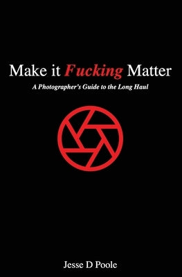 Make It Fucking Matter: A Photographer's Guide to the Long Haul by Poole, Jesse D.