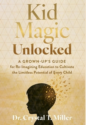 Kid Magic Unlocked: A Grown-up's Guide for Re-Imagining Education to Cultivate the Limitless Potential of Every Child by Miller, Crystal T.