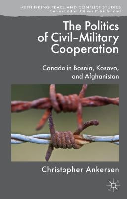 The Politics of Civil-Military Cooperation: Canada in Bosnia, Kosovo, and Afghanistan by Ankersen, C.