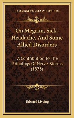 On Megrim, Sick-Headache, And Some Allied Disorders: A Contribution To The Pathology Of Nerve-Storms (1873) by Liveing, Edward