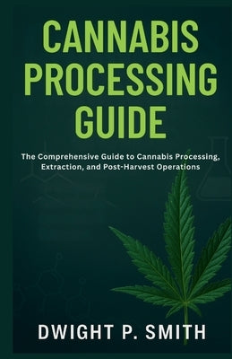Cannabis Processing Guide: The Comprehensive Guide to Cannabis Processing, Extraction, and Post-Harvest Operations by P. Smith, Dwight