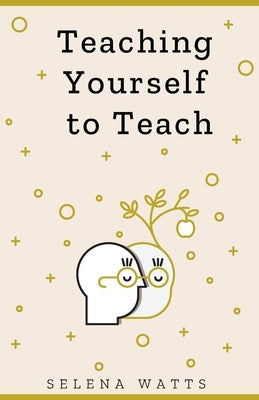 Teaching Yourself to Teach: A Comprehensive guide to the fundamental and Practical Information You Need to Succeed as a Teacher Today. by Watts, Selena